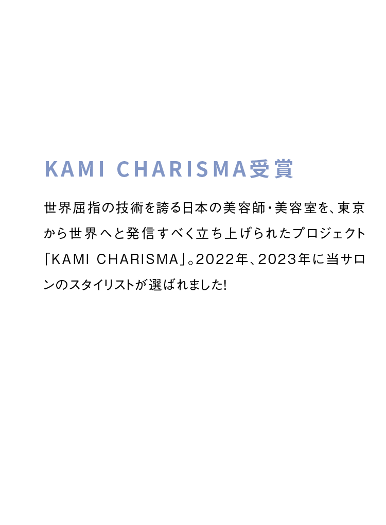 KAMI CHARISMA受賞　世界屈指の技術を誇る日本の美容師・美容室を、東京から世界へと発信すべく立ち上げられたプロジェクト「KAMI CHARISMA」。2022年、2023年に当サロンのスタイリストが選ばれました！
