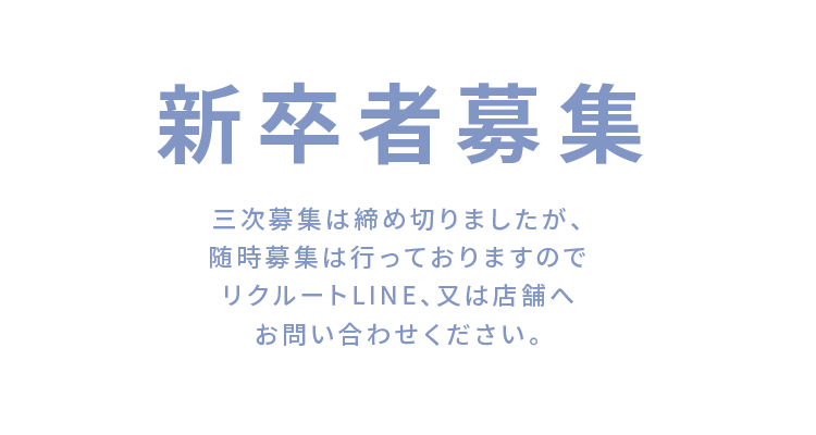 新卒者募集 三次募集は締め切りましたが、随時募集は行っておりますのでリクルートLINE、又は店舗へお問い合わせ下さい。