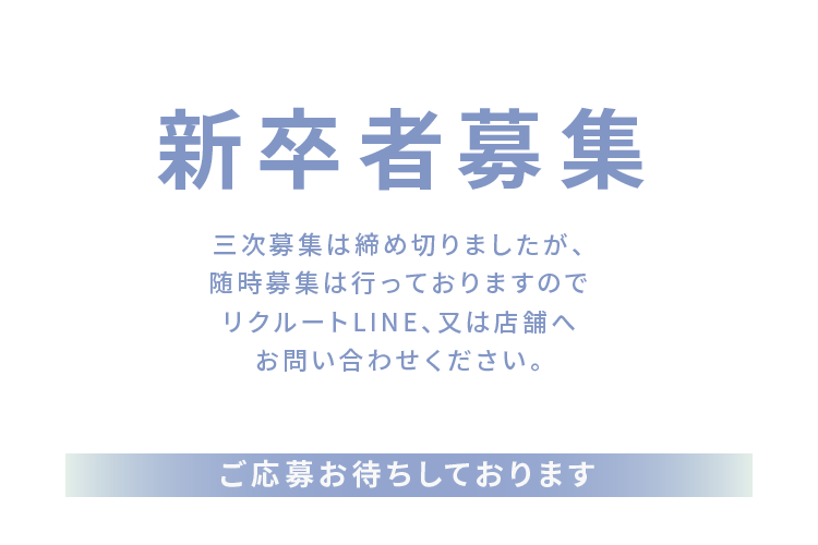 新卒者募集 三次募集は締め切りましたが、随時募集は行っておりますのでリクルートLINE、又は店舗へお問い合わせ下さい。