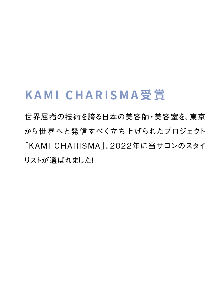 KAMI CHARISMA受賞　世界屈指の技術を誇る日本の美容師・美容室を、東京から世界へと発信すべく立ち上げられたプロジェクト「KAMI CHARISMA」。2022年に当サロンのスタイリストが選ばれました！